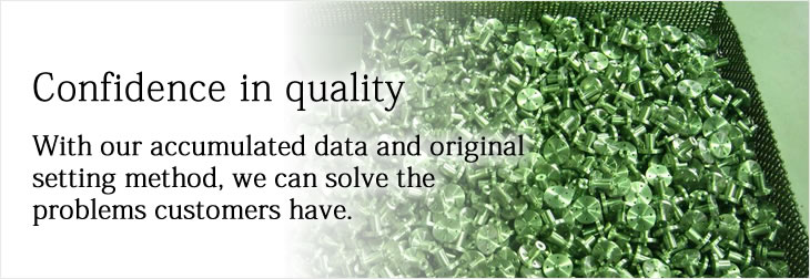 Confidence in quality
With our accumulated data and original setting method, we can solve the problems customers have.