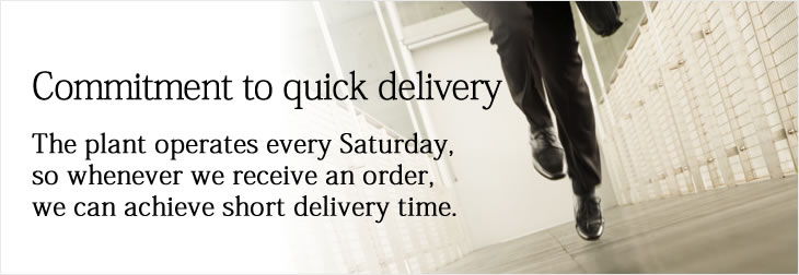 Commitment to quick delivery
The plant operates every Saturday, so whenever we receive an order, we can achieve short delivery time.