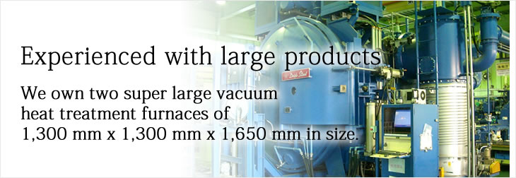Experienced with large products
We own two super large vacuum heat treatment furnaces of 1,300 mm x 1,300 mm x 1,650 mm in size.